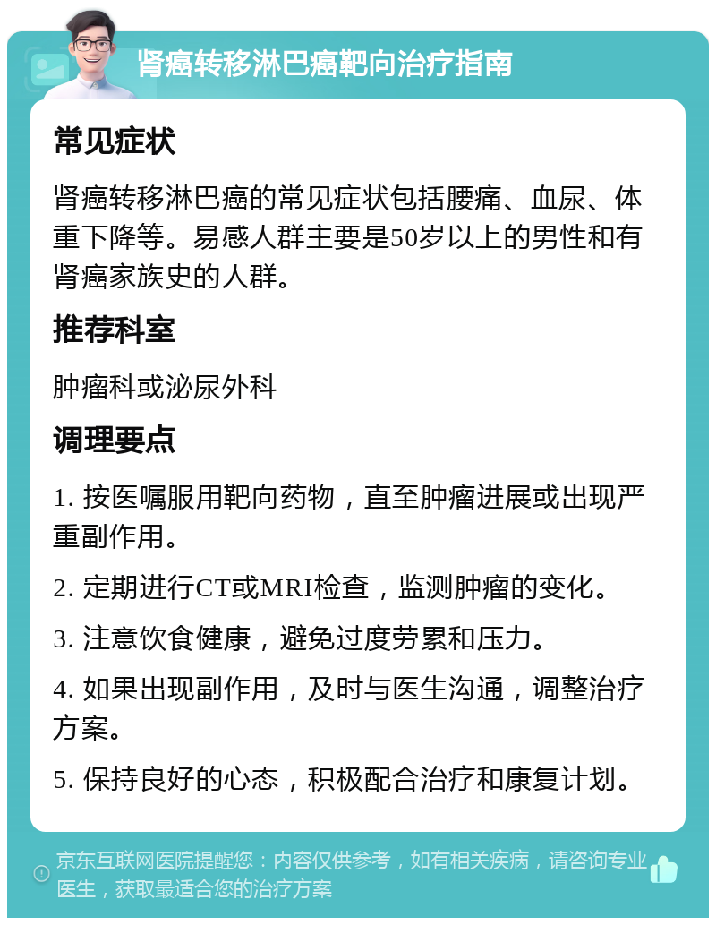 肾癌转移淋巴癌靶向治疗指南 常见症状 肾癌转移淋巴癌的常见症状包括腰痛、血尿、体重下降等。易感人群主要是50岁以上的男性和有肾癌家族史的人群。 推荐科室 肿瘤科或泌尿外科 调理要点 1. 按医嘱服用靶向药物，直至肿瘤进展或出现严重副作用。 2. 定期进行CT或MRI检查，监测肿瘤的变化。 3. 注意饮食健康，避免过度劳累和压力。 4. 如果出现副作用，及时与医生沟通，调整治疗方案。 5. 保持良好的心态，积极配合治疗和康复计划。