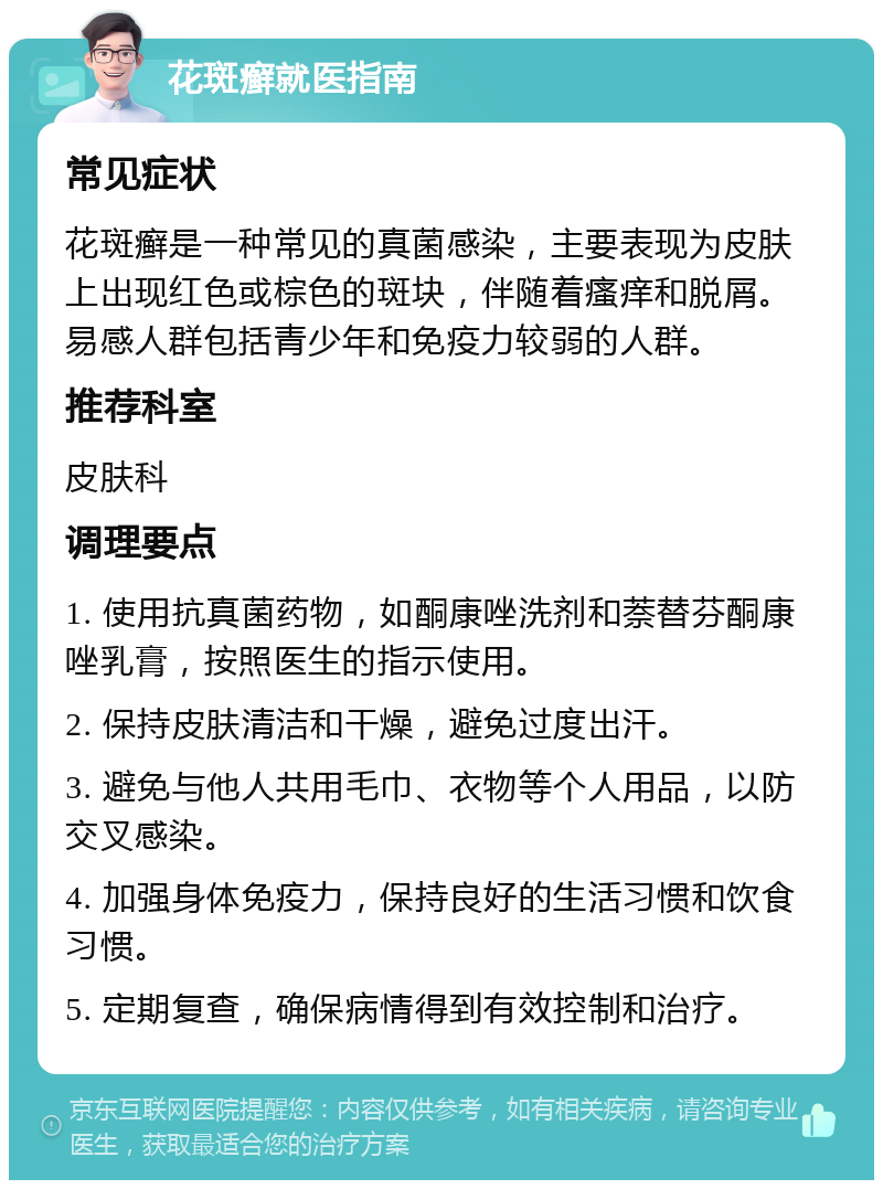 花斑癣就医指南 常见症状 花斑癣是一种常见的真菌感染，主要表现为皮肤上出现红色或棕色的斑块，伴随着瘙痒和脱屑。易感人群包括青少年和免疫力较弱的人群。 推荐科室 皮肤科 调理要点 1. 使用抗真菌药物，如酮康唑洗剂和萘替芬酮康唑乳膏，按照医生的指示使用。 2. 保持皮肤清洁和干燥，避免过度出汗。 3. 避免与他人共用毛巾、衣物等个人用品，以防交叉感染。 4. 加强身体免疫力，保持良好的生活习惯和饮食习惯。 5. 定期复查，确保病情得到有效控制和治疗。