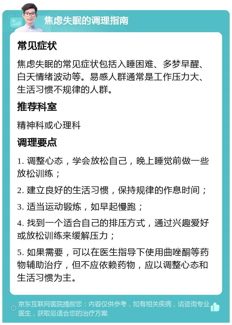 焦虑失眠的调理指南 常见症状 焦虑失眠的常见症状包括入睡困难、多梦早醒、白天情绪波动等。易感人群通常是工作压力大、生活习惯不规律的人群。 推荐科室 精神科或心理科 调理要点 1. 调整心态，学会放松自己，晚上睡觉前做一些放松训练； 2. 建立良好的生活习惯，保持规律的作息时间； 3. 适当运动锻炼，如早起慢跑； 4. 找到一个适合自己的排压方式，通过兴趣爱好或放松训练来缓解压力； 5. 如果需要，可以在医生指导下使用曲唑酮等药物辅助治疗，但不应依赖药物，应以调整心态和生活习惯为主。