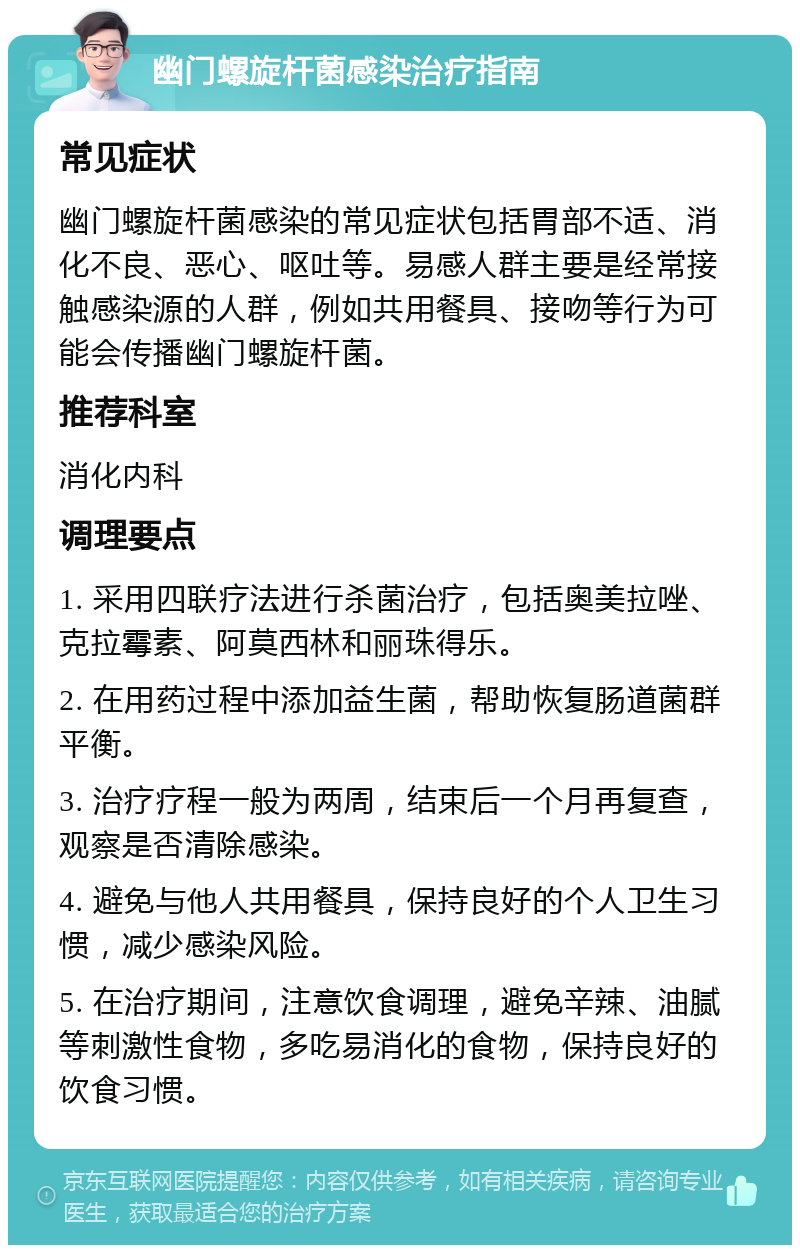 幽门螺旋杆菌感染治疗指南 常见症状 幽门螺旋杆菌感染的常见症状包括胃部不适、消化不良、恶心、呕吐等。易感人群主要是经常接触感染源的人群，例如共用餐具、接吻等行为可能会传播幽门螺旋杆菌。 推荐科室 消化内科 调理要点 1. 采用四联疗法进行杀菌治疗，包括奥美拉唑、克拉霉素、阿莫西林和丽珠得乐。 2. 在用药过程中添加益生菌，帮助恢复肠道菌群平衡。 3. 治疗疗程一般为两周，结束后一个月再复查，观察是否清除感染。 4. 避免与他人共用餐具，保持良好的个人卫生习惯，减少感染风险。 5. 在治疗期间，注意饮食调理，避免辛辣、油腻等刺激性食物，多吃易消化的食物，保持良好的饮食习惯。