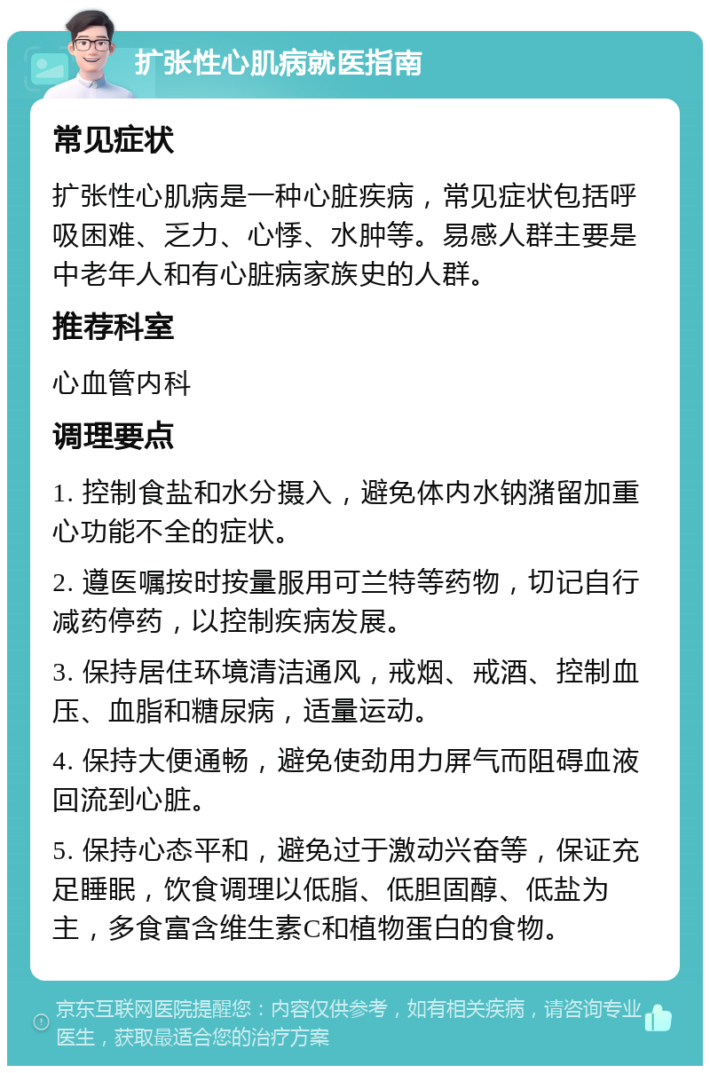 扩张性心肌病就医指南 常见症状 扩张性心肌病是一种心脏疾病，常见症状包括呼吸困难、乏力、心悸、水肿等。易感人群主要是中老年人和有心脏病家族史的人群。 推荐科室 心血管内科 调理要点 1. 控制食盐和水分摄入，避免体内水钠潴留加重心功能不全的症状。 2. 遵医嘱按时按量服用可兰特等药物，切记自行减药停药，以控制疾病发展。 3. 保持居住环境清洁通风，戒烟、戒酒、控制血压、血脂和糖尿病，适量运动。 4. 保持大便通畅，避免使劲用力屏气而阻碍血液回流到心脏。 5. 保持心态平和，避免过于激动兴奋等，保证充足睡眠，饮食调理以低脂、低胆固醇、低盐为主，多食富含维生素C和植物蛋白的食物。