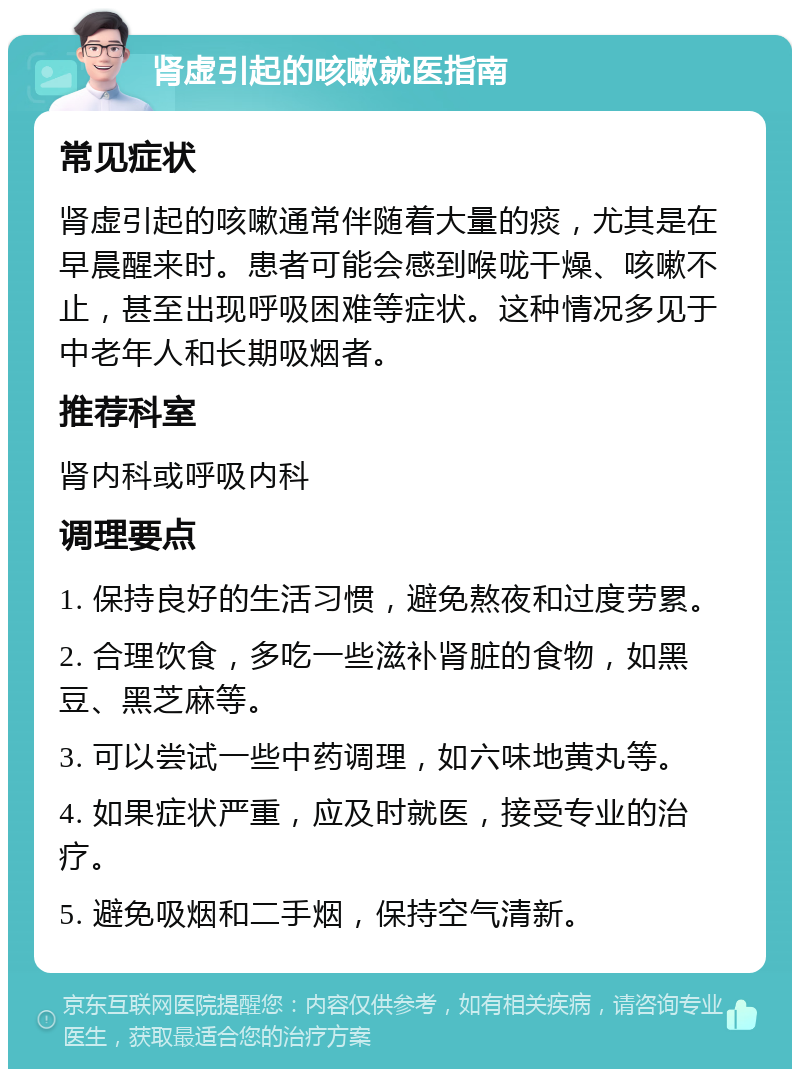 肾虚引起的咳嗽就医指南 常见症状 肾虚引起的咳嗽通常伴随着大量的痰，尤其是在早晨醒来时。患者可能会感到喉咙干燥、咳嗽不止，甚至出现呼吸困难等症状。这种情况多见于中老年人和长期吸烟者。 推荐科室 肾内科或呼吸内科 调理要点 1. 保持良好的生活习惯，避免熬夜和过度劳累。 2. 合理饮食，多吃一些滋补肾脏的食物，如黑豆、黑芝麻等。 3. 可以尝试一些中药调理，如六味地黄丸等。 4. 如果症状严重，应及时就医，接受专业的治疗。 5. 避免吸烟和二手烟，保持空气清新。