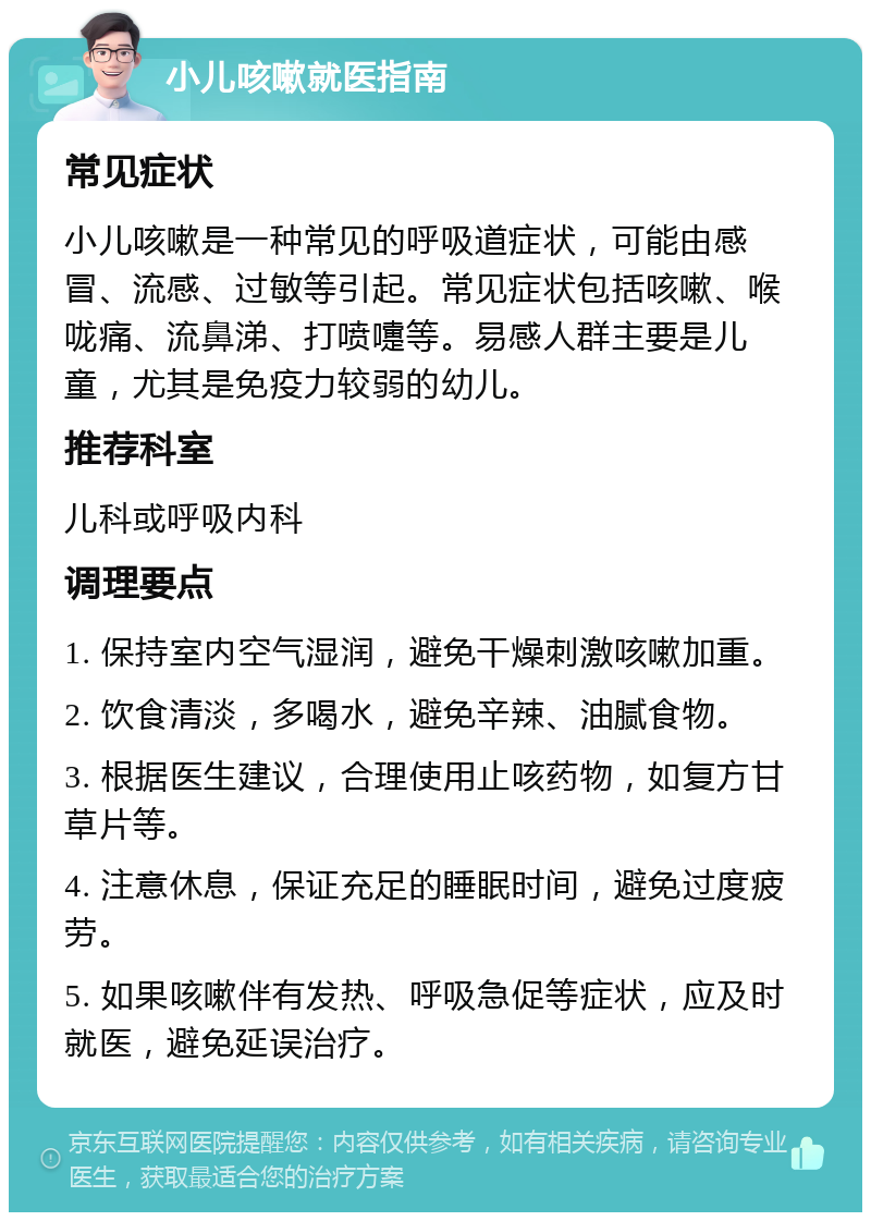 小儿咳嗽就医指南 常见症状 小儿咳嗽是一种常见的呼吸道症状，可能由感冒、流感、过敏等引起。常见症状包括咳嗽、喉咙痛、流鼻涕、打喷嚏等。易感人群主要是儿童，尤其是免疫力较弱的幼儿。 推荐科室 儿科或呼吸内科 调理要点 1. 保持室内空气湿润，避免干燥刺激咳嗽加重。 2. 饮食清淡，多喝水，避免辛辣、油腻食物。 3. 根据医生建议，合理使用止咳药物，如复方甘草片等。 4. 注意休息，保证充足的睡眠时间，避免过度疲劳。 5. 如果咳嗽伴有发热、呼吸急促等症状，应及时就医，避免延误治疗。