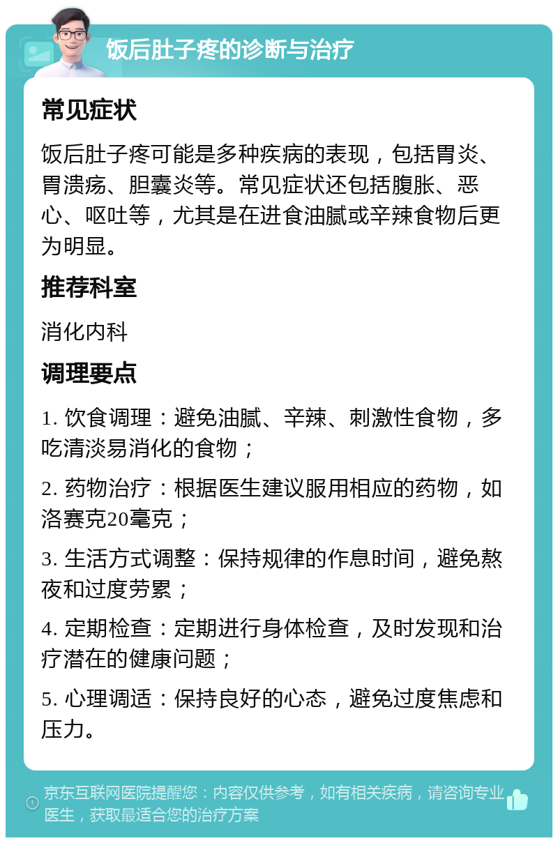 饭后肚子疼的诊断与治疗 常见症状 饭后肚子疼可能是多种疾病的表现，包括胃炎、胃溃疡、胆囊炎等。常见症状还包括腹胀、恶心、呕吐等，尤其是在进食油腻或辛辣食物后更为明显。 推荐科室 消化内科 调理要点 1. 饮食调理：避免油腻、辛辣、刺激性食物，多吃清淡易消化的食物； 2. 药物治疗：根据医生建议服用相应的药物，如洛赛克20毫克； 3. 生活方式调整：保持规律的作息时间，避免熬夜和过度劳累； 4. 定期检查：定期进行身体检查，及时发现和治疗潜在的健康问题； 5. 心理调适：保持良好的心态，避免过度焦虑和压力。