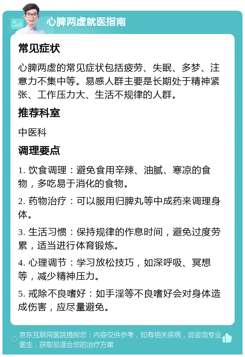 心脾两虚就医指南 常见症状 心脾两虚的常见症状包括疲劳、失眠、多梦、注意力不集中等。易感人群主要是长期处于精神紧张、工作压力大、生活不规律的人群。 推荐科室 中医科 调理要点 1. 饮食调理：避免食用辛辣、油腻、寒凉的食物，多吃易于消化的食物。 2. 药物治疗：可以服用归脾丸等中成药来调理身体。 3. 生活习惯：保持规律的作息时间，避免过度劳累，适当进行体育锻炼。 4. 心理调节：学习放松技巧，如深呼吸、冥想等，减少精神压力。 5. 戒除不良嗜好：如手淫等不良嗜好会对身体造成伤害，应尽量避免。