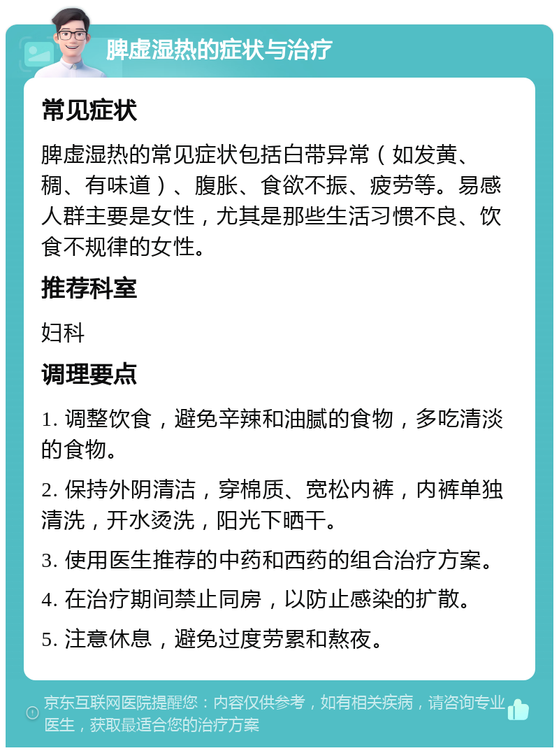 脾虚湿热的症状与治疗 常见症状 脾虚湿热的常见症状包括白带异常（如发黄、稠、有味道）、腹胀、食欲不振、疲劳等。易感人群主要是女性，尤其是那些生活习惯不良、饮食不规律的女性。 推荐科室 妇科 调理要点 1. 调整饮食，避免辛辣和油腻的食物，多吃清淡的食物。 2. 保持外阴清洁，穿棉质、宽松内裤，内裤单独清洗，开水烫洗，阳光下晒干。 3. 使用医生推荐的中药和西药的组合治疗方案。 4. 在治疗期间禁止同房，以防止感染的扩散。 5. 注意休息，避免过度劳累和熬夜。