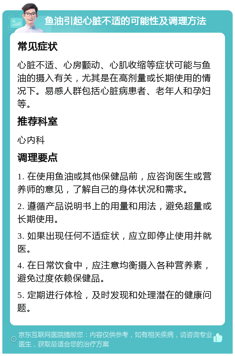 鱼油引起心脏不适的可能性及调理方法 常见症状 心脏不适、心房颤动、心肌收缩等症状可能与鱼油的摄入有关，尤其是在高剂量或长期使用的情况下。易感人群包括心脏病患者、老年人和孕妇等。 推荐科室 心内科 调理要点 1. 在使用鱼油或其他保健品前，应咨询医生或营养师的意见，了解自己的身体状况和需求。 2. 遵循产品说明书上的用量和用法，避免超量或长期使用。 3. 如果出现任何不适症状，应立即停止使用并就医。 4. 在日常饮食中，应注意均衡摄入各种营养素，避免过度依赖保健品。 5. 定期进行体检，及时发现和处理潜在的健康问题。