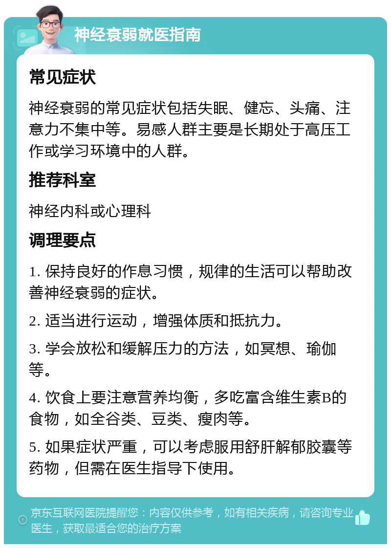 神经衰弱就医指南 常见症状 神经衰弱的常见症状包括失眠、健忘、头痛、注意力不集中等。易感人群主要是长期处于高压工作或学习环境中的人群。 推荐科室 神经内科或心理科 调理要点 1. 保持良好的作息习惯，规律的生活可以帮助改善神经衰弱的症状。 2. 适当进行运动，增强体质和抵抗力。 3. 学会放松和缓解压力的方法，如冥想、瑜伽等。 4. 饮食上要注意营养均衡，多吃富含维生素B的食物，如全谷类、豆类、瘦肉等。 5. 如果症状严重，可以考虑服用舒肝解郁胶囊等药物，但需在医生指导下使用。