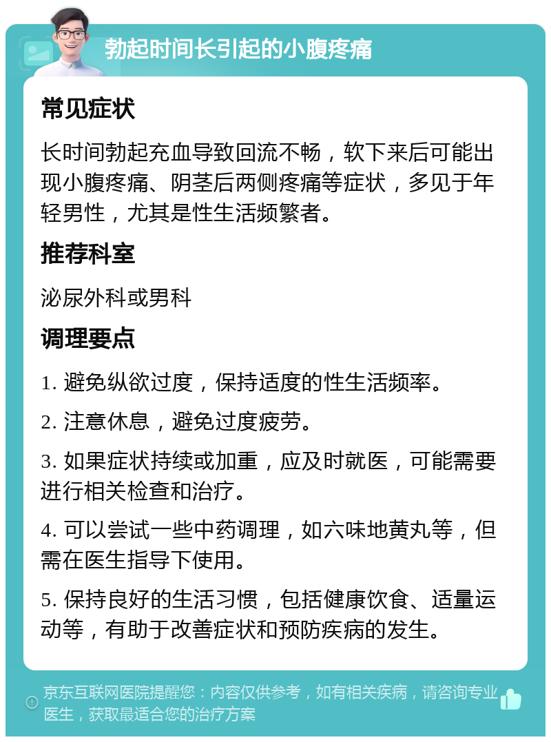 勃起时间长引起的小腹疼痛 常见症状 长时间勃起充血导致回流不畅，软下来后可能出现小腹疼痛、阴茎后两侧疼痛等症状，多见于年轻男性，尤其是性生活频繁者。 推荐科室 泌尿外科或男科 调理要点 1. 避免纵欲过度，保持适度的性生活频率。 2. 注意休息，避免过度疲劳。 3. 如果症状持续或加重，应及时就医，可能需要进行相关检查和治疗。 4. 可以尝试一些中药调理，如六味地黄丸等，但需在医生指导下使用。 5. 保持良好的生活习惯，包括健康饮食、适量运动等，有助于改善症状和预防疾病的发生。