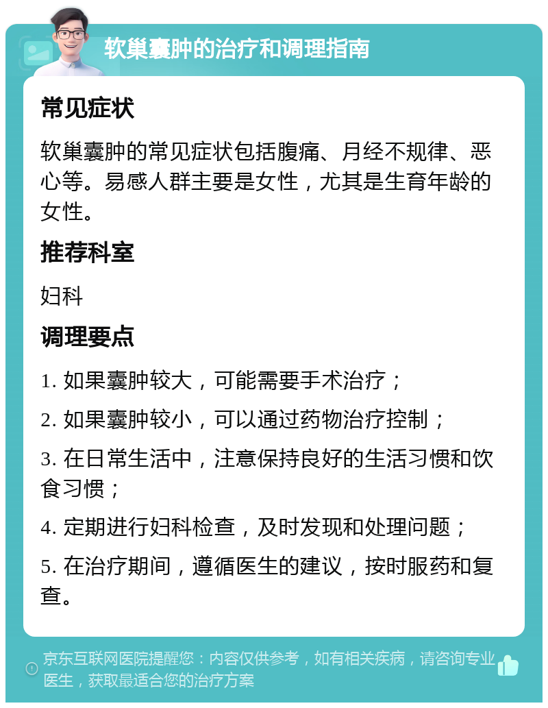 软巢囊肿的治疗和调理指南 常见症状 软巢囊肿的常见症状包括腹痛、月经不规律、恶心等。易感人群主要是女性，尤其是生育年龄的女性。 推荐科室 妇科 调理要点 1. 如果囊肿较大，可能需要手术治疗； 2. 如果囊肿较小，可以通过药物治疗控制； 3. 在日常生活中，注意保持良好的生活习惯和饮食习惯； 4. 定期进行妇科检查，及时发现和处理问题； 5. 在治疗期间，遵循医生的建议，按时服药和复查。