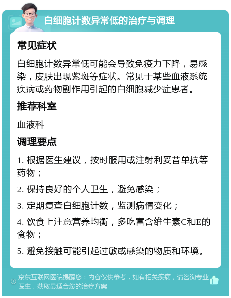 白细胞计数异常低的治疗与调理 常见症状 白细胞计数异常低可能会导致免疫力下降，易感染，皮肤出现紫斑等症状。常见于某些血液系统疾病或药物副作用引起的白细胞减少症患者。 推荐科室 血液科 调理要点 1. 根据医生建议，按时服用或注射利妥昔单抗等药物； 2. 保持良好的个人卫生，避免感染； 3. 定期复查白细胞计数，监测病情变化； 4. 饮食上注意营养均衡，多吃富含维生素C和E的食物； 5. 避免接触可能引起过敏或感染的物质和环境。