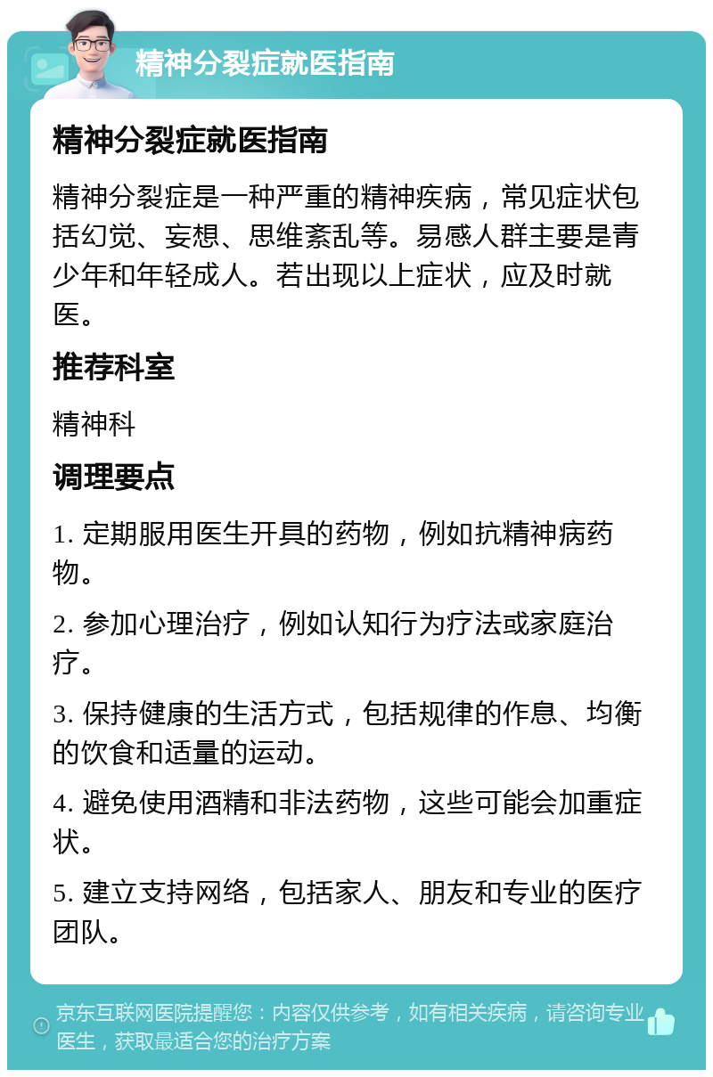 精神分裂症就医指南 精神分裂症就医指南 精神分裂症是一种严重的精神疾病，常见症状包括幻觉、妄想、思维紊乱等。易感人群主要是青少年和年轻成人。若出现以上症状，应及时就医。 推荐科室 精神科 调理要点 1. 定期服用医生开具的药物，例如抗精神病药物。 2. 参加心理治疗，例如认知行为疗法或家庭治疗。 3. 保持健康的生活方式，包括规律的作息、均衡的饮食和适量的运动。 4. 避免使用酒精和非法药物，这些可能会加重症状。 5. 建立支持网络，包括家人、朋友和专业的医疗团队。