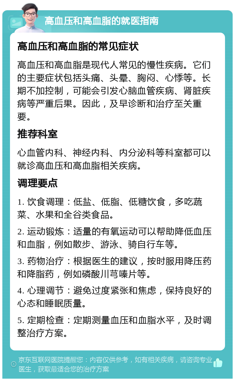 高血压和高血脂的就医指南 高血压和高血脂的常见症状 高血压和高血脂是现代人常见的慢性疾病。它们的主要症状包括头痛、头晕、胸闷、心悸等。长期不加控制，可能会引发心脑血管疾病、肾脏疾病等严重后果。因此，及早诊断和治疗至关重要。 推荐科室 心血管内科、神经内科、内分泌科等科室都可以就诊高血压和高血脂相关疾病。 调理要点 1. 饮食调理：低盐、低脂、低糖饮食，多吃蔬菜、水果和全谷类食品。 2. 运动锻炼：适量的有氧运动可以帮助降低血压和血脂，例如散步、游泳、骑自行车等。 3. 药物治疗：根据医生的建议，按时服用降压药和降脂药，例如磷酸川芎嗪片等。 4. 心理调节：避免过度紧张和焦虑，保持良好的心态和睡眠质量。 5. 定期检查：定期测量血压和血脂水平，及时调整治疗方案。