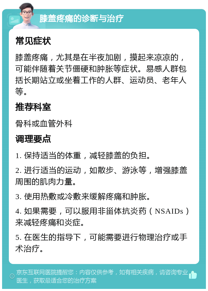 膝盖疼痛的诊断与治疗 常见症状 膝盖疼痛，尤其是在半夜加剧，摸起来凉凉的，可能伴随着关节僵硬和肿胀等症状。易感人群包括长期站立或坐着工作的人群、运动员、老年人等。 推荐科室 骨科或血管外科 调理要点 1. 保持适当的体重，减轻膝盖的负担。 2. 进行适当的运动，如散步、游泳等，增强膝盖周围的肌肉力量。 3. 使用热敷或冷敷来缓解疼痛和肿胀。 4. 如果需要，可以服用非甾体抗炎药（NSAIDs）来减轻疼痛和炎症。 5. 在医生的指导下，可能需要进行物理治疗或手术治疗。