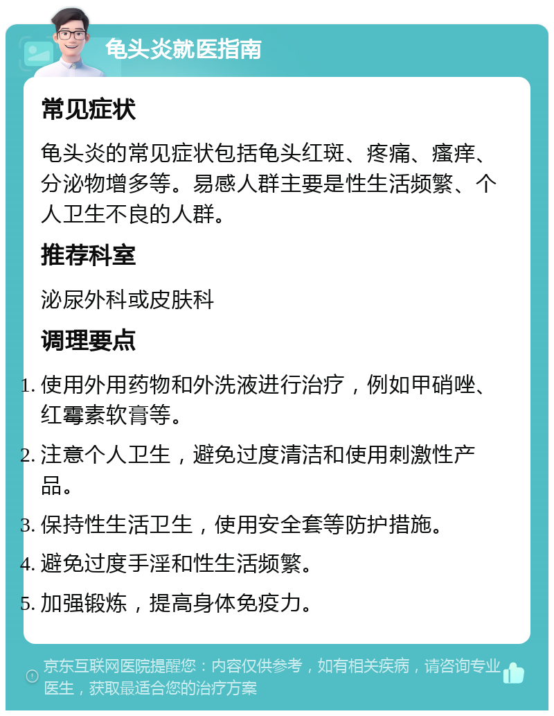 龟头炎就医指南 常见症状 龟头炎的常见症状包括龟头红斑、疼痛、瘙痒、分泌物增多等。易感人群主要是性生活频繁、个人卫生不良的人群。 推荐科室 泌尿外科或皮肤科 调理要点 使用外用药物和外洗液进行治疗，例如甲硝唑、红霉素软膏等。 注意个人卫生，避免过度清洁和使用刺激性产品。 保持性生活卫生，使用安全套等防护措施。 避免过度手淫和性生活频繁。 加强锻炼，提高身体免疫力。