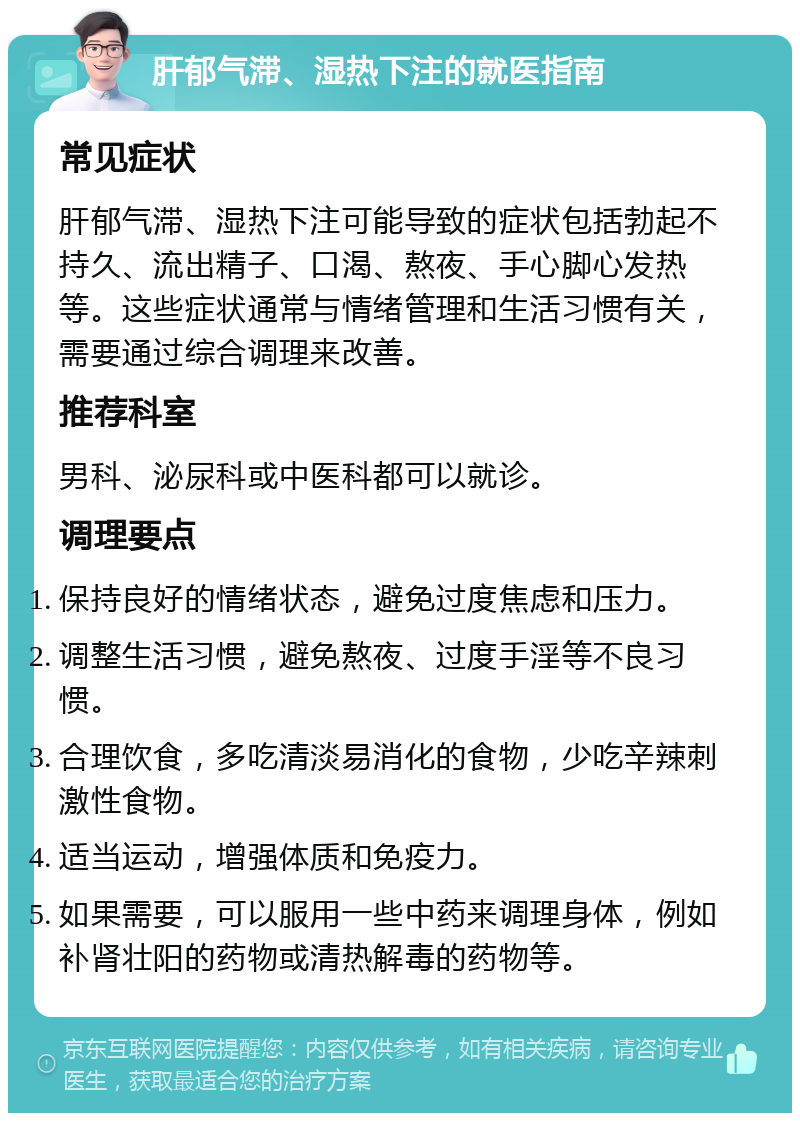 肝郁气滞、湿热下注的就医指南 常见症状 肝郁气滞、湿热下注可能导致的症状包括勃起不持久、流出精子、口渴、熬夜、手心脚心发热等。这些症状通常与情绪管理和生活习惯有关，需要通过综合调理来改善。 推荐科室 男科、泌尿科或中医科都可以就诊。 调理要点 保持良好的情绪状态，避免过度焦虑和压力。 调整生活习惯，避免熬夜、过度手淫等不良习惯。 合理饮食，多吃清淡易消化的食物，少吃辛辣刺激性食物。 适当运动，增强体质和免疫力。 如果需要，可以服用一些中药来调理身体，例如补肾壮阳的药物或清热解毒的药物等。