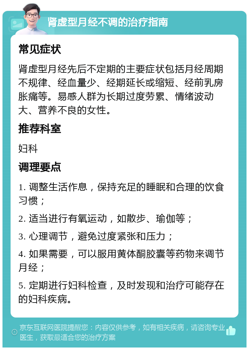 肾虚型月经不调的治疗指南 常见症状 肾虚型月经先后不定期的主要症状包括月经周期不规律、经血量少、经期延长或缩短、经前乳房胀痛等。易感人群为长期过度劳累、情绪波动大、营养不良的女性。 推荐科室 妇科 调理要点 1. 调整生活作息，保持充足的睡眠和合理的饮食习惯； 2. 适当进行有氧运动，如散步、瑜伽等； 3. 心理调节，避免过度紧张和压力； 4. 如果需要，可以服用黄体酮胶囊等药物来调节月经； 5. 定期进行妇科检查，及时发现和治疗可能存在的妇科疾病。