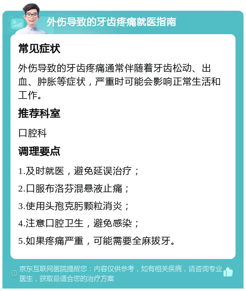 外伤导致的牙齿疼痛就医指南 常见症状 外伤导致的牙齿疼痛通常伴随着牙齿松动、出血、肿胀等症状，严重时可能会影响正常生活和工作。 推荐科室 口腔科 调理要点 1.及时就医，避免延误治疗； 2.口服布洛芬混悬液止痛； 3.使用头孢克肟颗粒消炎； 4.注意口腔卫生，避免感染； 5.如果疼痛严重，可能需要全麻拔牙。