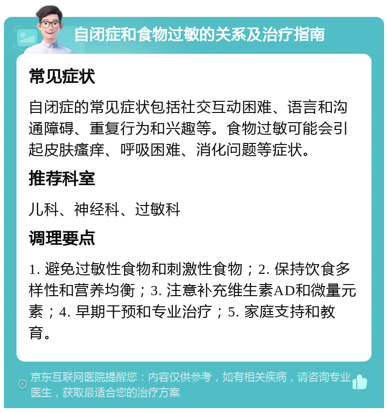 自闭症和食物过敏的关系及治疗指南 常见症状 自闭症的常见症状包括社交互动困难、语言和沟通障碍、重复行为和兴趣等。食物过敏可能会引起皮肤瘙痒、呼吸困难、消化问题等症状。 推荐科室 儿科、神经科、过敏科 调理要点 1. 避免过敏性食物和刺激性食物；2. 保持饮食多样性和营养均衡；3. 注意补充维生素AD和微量元素；4. 早期干预和专业治疗；5. 家庭支持和教育。