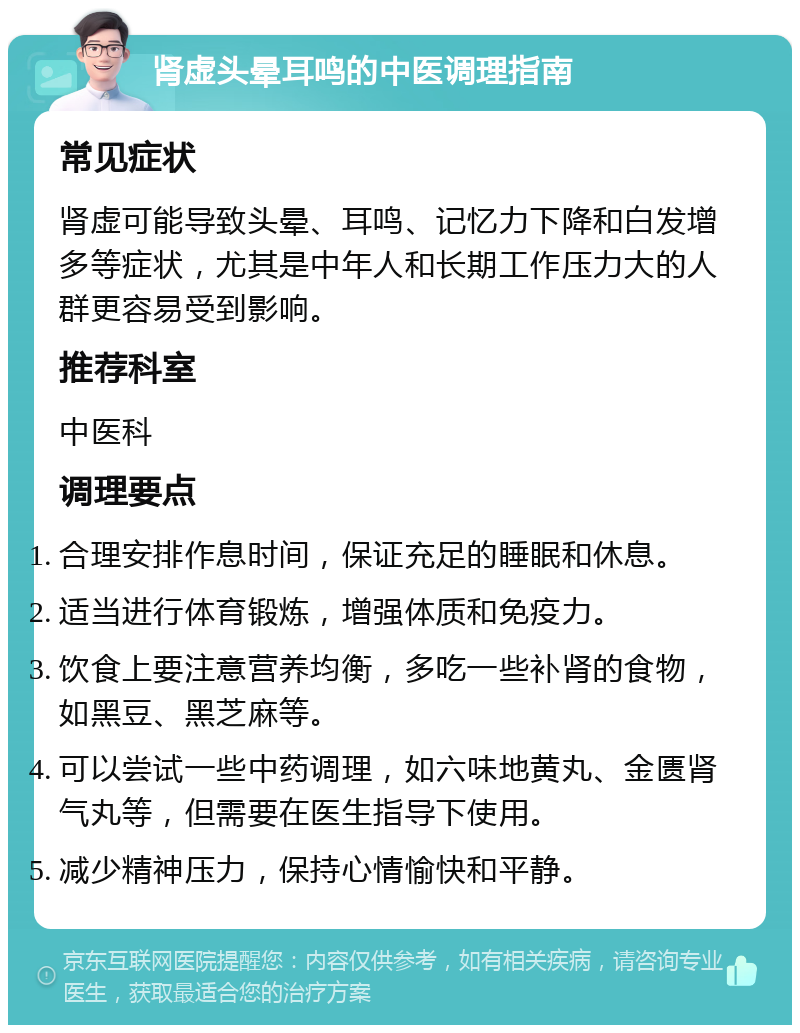 肾虚头晕耳鸣的中医调理指南 常见症状 肾虚可能导致头晕、耳鸣、记忆力下降和白发增多等症状，尤其是中年人和长期工作压力大的人群更容易受到影响。 推荐科室 中医科 调理要点 合理安排作息时间，保证充足的睡眠和休息。 适当进行体育锻炼，增强体质和免疫力。 饮食上要注意营养均衡，多吃一些补肾的食物，如黑豆、黑芝麻等。 可以尝试一些中药调理，如六味地黄丸、金匮肾气丸等，但需要在医生指导下使用。 减少精神压力，保持心情愉快和平静。