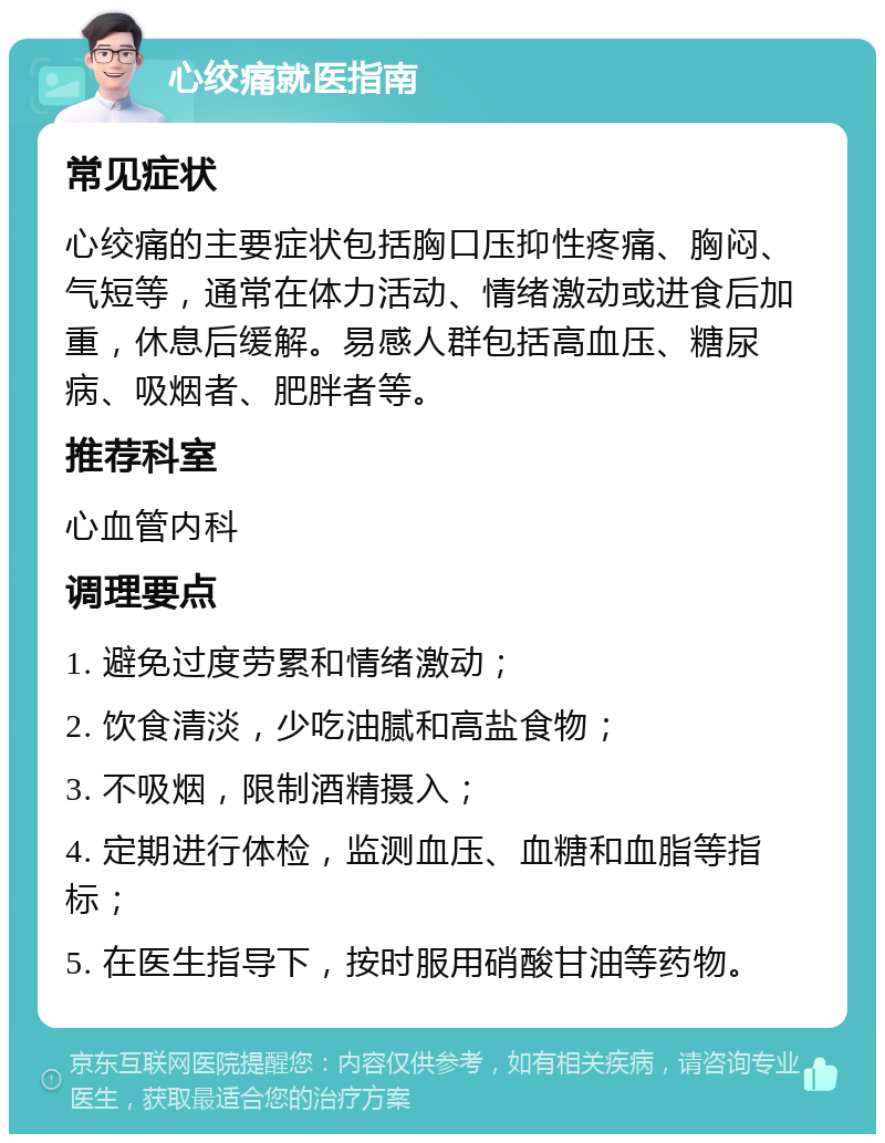 心绞痛就医指南 常见症状 心绞痛的主要症状包括胸口压抑性疼痛、胸闷、气短等，通常在体力活动、情绪激动或进食后加重，休息后缓解。易感人群包括高血压、糖尿病、吸烟者、肥胖者等。 推荐科室 心血管内科 调理要点 1. 避免过度劳累和情绪激动； 2. 饮食清淡，少吃油腻和高盐食物； 3. 不吸烟，限制酒精摄入； 4. 定期进行体检，监测血压、血糖和血脂等指标； 5. 在医生指导下，按时服用硝酸甘油等药物。