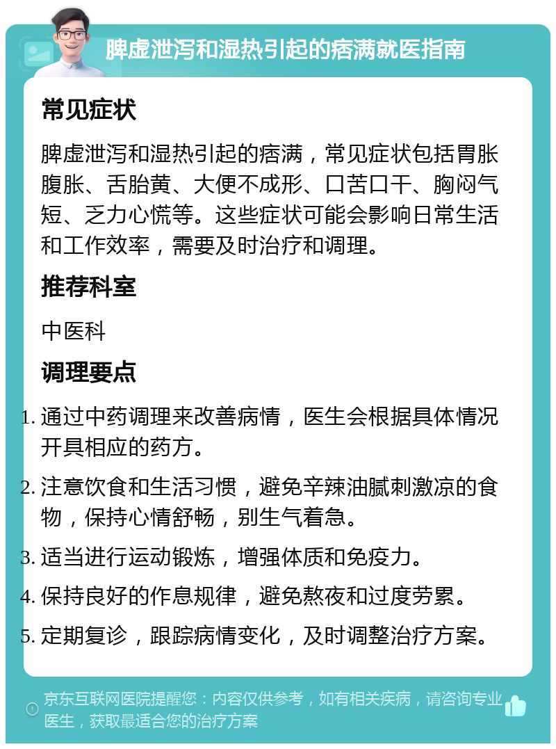 脾虚泄泻和湿热引起的痞满就医指南 常见症状 脾虚泄泻和湿热引起的痞满，常见症状包括胃胀腹胀、舌胎黄、大便不成形、口苦口干、胸闷气短、乏力心慌等。这些症状可能会影响日常生活和工作效率，需要及时治疗和调理。 推荐科室 中医科 调理要点 通过中药调理来改善病情，医生会根据具体情况开具相应的药方。 注意饮食和生活习惯，避免辛辣油腻刺激凉的食物，保持心情舒畅，别生气着急。 适当进行运动锻炼，增强体质和免疫力。 保持良好的作息规律，避免熬夜和过度劳累。 定期复诊，跟踪病情变化，及时调整治疗方案。