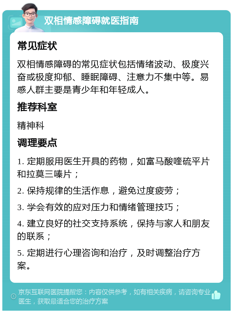 双相情感障碍就医指南 常见症状 双相情感障碍的常见症状包括情绪波动、极度兴奋或极度抑郁、睡眠障碍、注意力不集中等。易感人群主要是青少年和年轻成人。 推荐科室 精神科 调理要点 1. 定期服用医生开具的药物，如富马酸喹硫平片和拉莫三嗪片； 2. 保持规律的生活作息，避免过度疲劳； 3. 学会有效的应对压力和情绪管理技巧； 4. 建立良好的社交支持系统，保持与家人和朋友的联系； 5. 定期进行心理咨询和治疗，及时调整治疗方案。