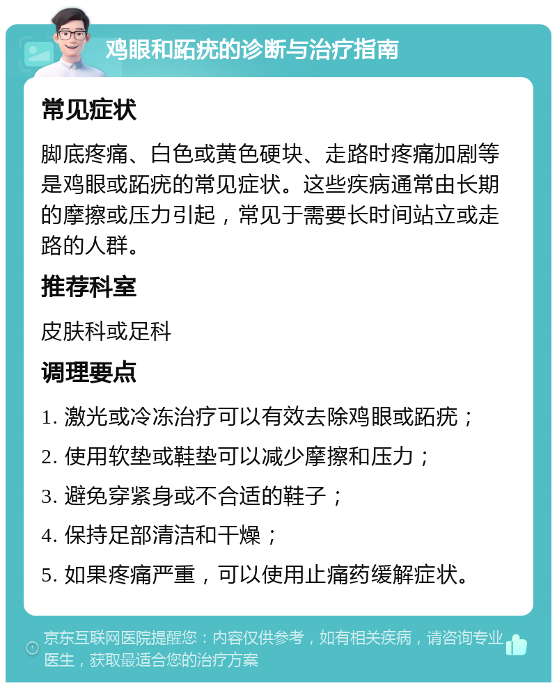 鸡眼和跖疣的诊断与治疗指南 常见症状 脚底疼痛、白色或黄色硬块、走路时疼痛加剧等是鸡眼或跖疣的常见症状。这些疾病通常由长期的摩擦或压力引起，常见于需要长时间站立或走路的人群。 推荐科室 皮肤科或足科 调理要点 1. 激光或冷冻治疗可以有效去除鸡眼或跖疣； 2. 使用软垫或鞋垫可以减少摩擦和压力； 3. 避免穿紧身或不合适的鞋子； 4. 保持足部清洁和干燥； 5. 如果疼痛严重，可以使用止痛药缓解症状。