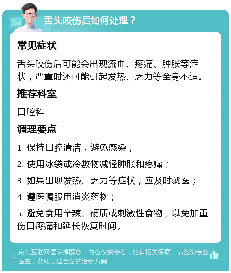 舌头咬伤后如何处理？ 常见症状 舌头咬伤后可能会出现流血、疼痛、肿胀等症状，严重时还可能引起发热、乏力等全身不适。 推荐科室 口腔科 调理要点 1. 保持口腔清洁，避免感染； 2. 使用冰袋或冷敷物减轻肿胀和疼痛； 3. 如果出现发热、乏力等症状，应及时就医； 4. 遵医嘱服用消炎药物； 5. 避免食用辛辣、硬质或刺激性食物，以免加重伤口疼痛和延长恢复时间。