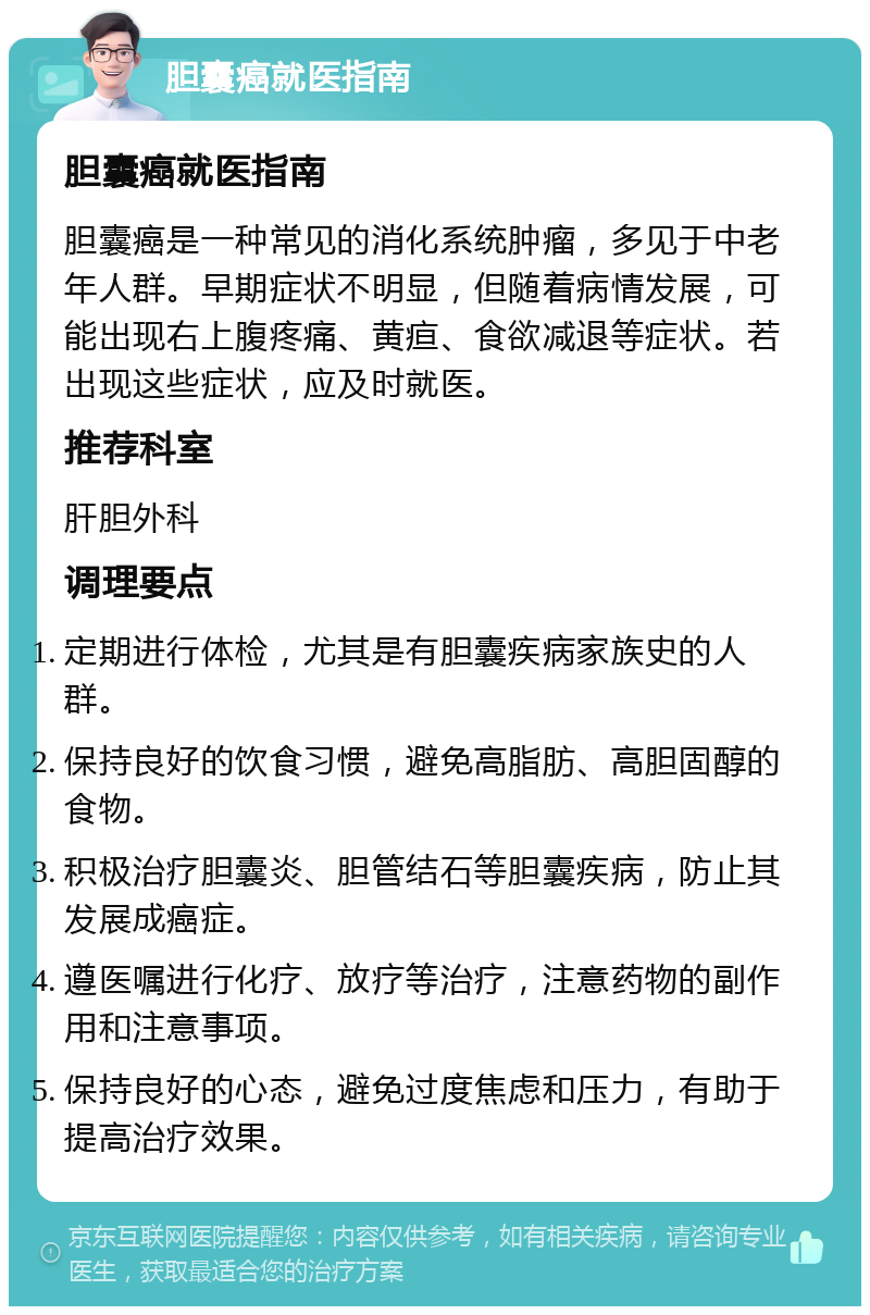 胆囊癌就医指南 胆囊癌就医指南 胆囊癌是一种常见的消化系统肿瘤，多见于中老年人群。早期症状不明显，但随着病情发展，可能出现右上腹疼痛、黄疸、食欲减退等症状。若出现这些症状，应及时就医。 推荐科室 肝胆外科 调理要点 定期进行体检，尤其是有胆囊疾病家族史的人群。 保持良好的饮食习惯，避免高脂肪、高胆固醇的食物。 积极治疗胆囊炎、胆管结石等胆囊疾病，防止其发展成癌症。 遵医嘱进行化疗、放疗等治疗，注意药物的副作用和注意事项。 保持良好的心态，避免过度焦虑和压力，有助于提高治疗效果。