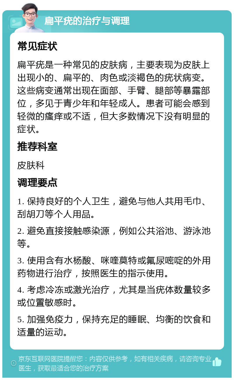 扁平疣的治疗与调理 常见症状 扁平疣是一种常见的皮肤病，主要表现为皮肤上出现小的、扁平的、肉色或淡褐色的疣状病变。这些病变通常出现在面部、手臂、腿部等暴露部位，多见于青少年和年轻成人。患者可能会感到轻微的瘙痒或不适，但大多数情况下没有明显的症状。 推荐科室 皮肤科 调理要点 1. 保持良好的个人卫生，避免与他人共用毛巾、刮胡刀等个人用品。 2. 避免直接接触感染源，例如公共浴池、游泳池等。 3. 使用含有水杨酸、咪喹莫特或氟尿嘧啶的外用药物进行治疗，按照医生的指示使用。 4. 考虑冷冻或激光治疗，尤其是当疣体数量较多或位置敏感时。 5. 加强免疫力，保持充足的睡眠、均衡的饮食和适量的运动。