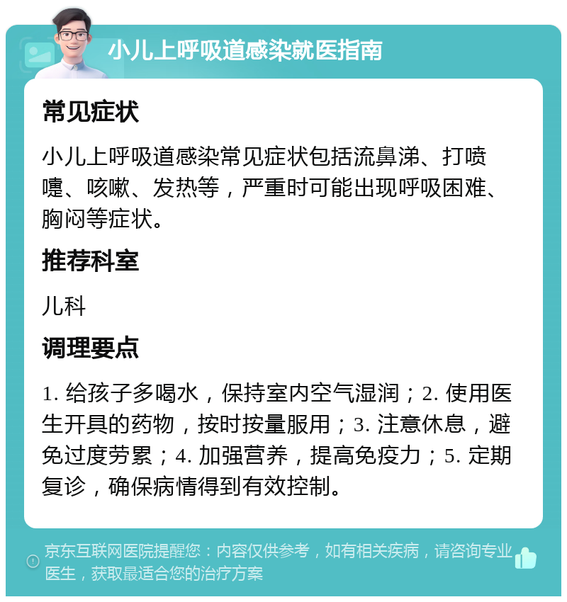 小儿上呼吸道感染就医指南 常见症状 小儿上呼吸道感染常见症状包括流鼻涕、打喷嚏、咳嗽、发热等，严重时可能出现呼吸困难、胸闷等症状。 推荐科室 儿科 调理要点 1. 给孩子多喝水，保持室内空气湿润；2. 使用医生开具的药物，按时按量服用；3. 注意休息，避免过度劳累；4. 加强营养，提高免疫力；5. 定期复诊，确保病情得到有效控制。