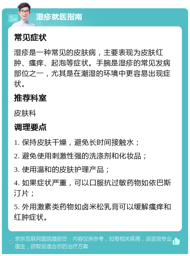 湿疹就医指南 常见症状 湿疹是一种常见的皮肤病，主要表现为皮肤红肿、瘙痒、起泡等症状。手腕是湿疹的常见发病部位之一，尤其是在潮湿的环境中更容易出现症状。 推荐科室 皮肤科 调理要点 1. 保持皮肤干燥，避免长时间接触水； 2. 避免使用刺激性强的洗涤剂和化妆品； 3. 使用温和的皮肤护理产品； 4. 如果症状严重，可以口服抗过敏药物如依巴斯汀片； 5. 外用激素类药物如卤米松乳膏可以缓解瘙痒和红肿症状。