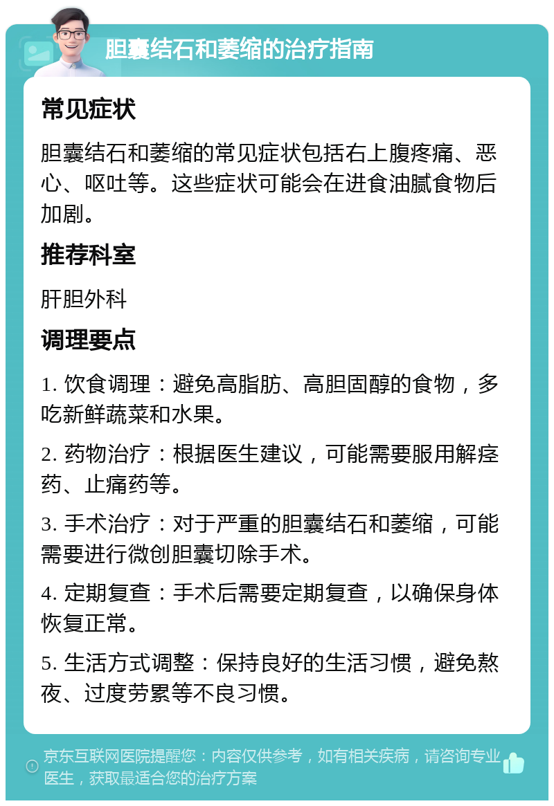 胆囊结石和萎缩的治疗指南 常见症状 胆囊结石和萎缩的常见症状包括右上腹疼痛、恶心、呕吐等。这些症状可能会在进食油腻食物后加剧。 推荐科室 肝胆外科 调理要点 1. 饮食调理：避免高脂肪、高胆固醇的食物，多吃新鲜蔬菜和水果。 2. 药物治疗：根据医生建议，可能需要服用解痉药、止痛药等。 3. 手术治疗：对于严重的胆囊结石和萎缩，可能需要进行微创胆囊切除手术。 4. 定期复查：手术后需要定期复查，以确保身体恢复正常。 5. 生活方式调整：保持良好的生活习惯，避免熬夜、过度劳累等不良习惯。