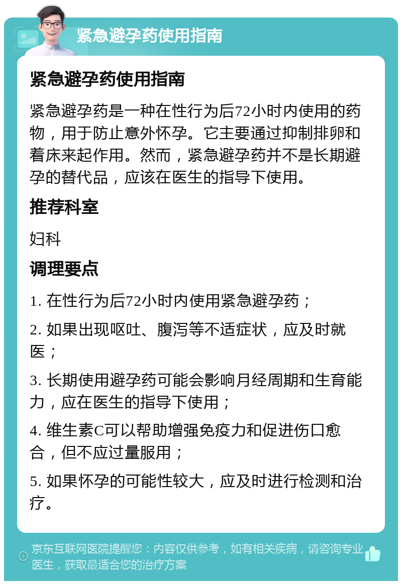 紧急避孕药使用指南 紧急避孕药使用指南 紧急避孕药是一种在性行为后72小时内使用的药物，用于防止意外怀孕。它主要通过抑制排卵和着床来起作用。然而，紧急避孕药并不是长期避孕的替代品，应该在医生的指导下使用。 推荐科室 妇科 调理要点 1. 在性行为后72小时内使用紧急避孕药； 2. 如果出现呕吐、腹泻等不适症状，应及时就医； 3. 长期使用避孕药可能会影响月经周期和生育能力，应在医生的指导下使用； 4. 维生素C可以帮助增强免疫力和促进伤口愈合，但不应过量服用； 5. 如果怀孕的可能性较大，应及时进行检测和治疗。