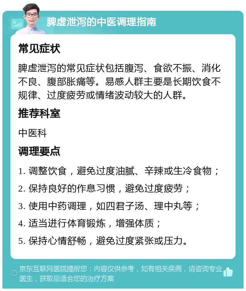 脾虚泄泻的中医调理指南 常见症状 脾虚泄泻的常见症状包括腹泻、食欲不振、消化不良、腹部胀痛等。易感人群主要是长期饮食不规律、过度疲劳或情绪波动较大的人群。 推荐科室 中医科 调理要点 1. 调整饮食，避免过度油腻、辛辣或生冷食物； 2. 保持良好的作息习惯，避免过度疲劳； 3. 使用中药调理，如四君子汤、理中丸等； 4. 适当进行体育锻炼，增强体质； 5. 保持心情舒畅，避免过度紧张或压力。