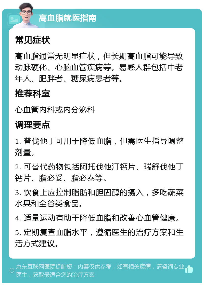 高血脂就医指南 常见症状 高血脂通常无明显症状，但长期高血脂可能导致动脉硬化、心脑血管疾病等。易感人群包括中老年人、肥胖者、糖尿病患者等。 推荐科室 心血管内科或内分泌科 调理要点 1. 普伐他丁可用于降低血脂，但需医生指导调整剂量。 2. 可替代药物包括阿托伐他汀钙片、瑞舒伐他丁钙片、脂必妥、脂必泰等。 3. 饮食上应控制脂肪和胆固醇的摄入，多吃蔬菜水果和全谷类食品。 4. 适量运动有助于降低血脂和改善心血管健康。 5. 定期复查血脂水平，遵循医生的治疗方案和生活方式建议。