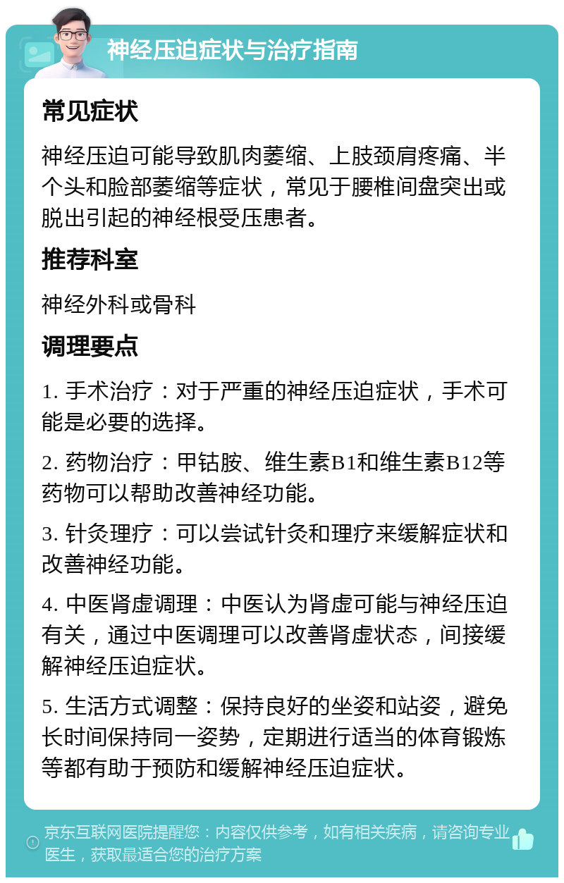 神经压迫症状与治疗指南 常见症状 神经压迫可能导致肌肉萎缩、上肢颈肩疼痛、半个头和脸部萎缩等症状，常见于腰椎间盘突出或脱出引起的神经根受压患者。 推荐科室 神经外科或骨科 调理要点 1. 手术治疗：对于严重的神经压迫症状，手术可能是必要的选择。 2. 药物治疗：甲钴胺、维生素B1和维生素B12等药物可以帮助改善神经功能。 3. 针灸理疗：可以尝试针灸和理疗来缓解症状和改善神经功能。 4. 中医肾虚调理：中医认为肾虚可能与神经压迫有关，通过中医调理可以改善肾虚状态，间接缓解神经压迫症状。 5. 生活方式调整：保持良好的坐姿和站姿，避免长时间保持同一姿势，定期进行适当的体育锻炼等都有助于预防和缓解神经压迫症状。