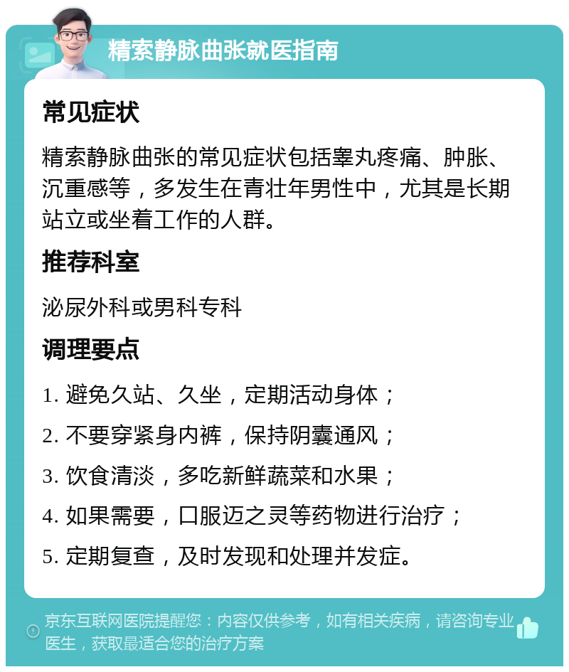 精索静脉曲张就医指南 常见症状 精索静脉曲张的常见症状包括睾丸疼痛、肿胀、沉重感等，多发生在青壮年男性中，尤其是长期站立或坐着工作的人群。 推荐科室 泌尿外科或男科专科 调理要点 1. 避免久站、久坐，定期活动身体； 2. 不要穿紧身内裤，保持阴囊通风； 3. 饮食清淡，多吃新鲜蔬菜和水果； 4. 如果需要，口服迈之灵等药物进行治疗； 5. 定期复查，及时发现和处理并发症。