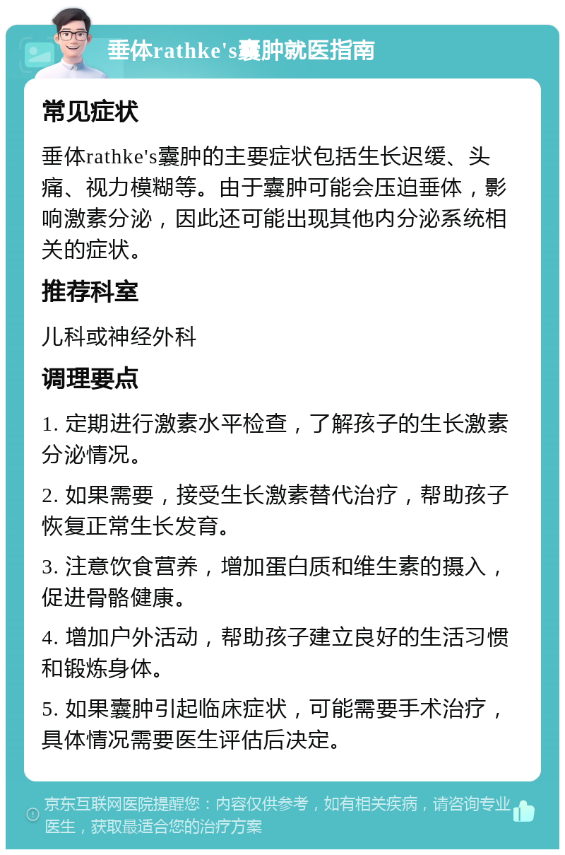 垂体rathke's囊肿就医指南 常见症状 垂体rathke's囊肿的主要症状包括生长迟缓、头痛、视力模糊等。由于囊肿可能会压迫垂体，影响激素分泌，因此还可能出现其他内分泌系统相关的症状。 推荐科室 儿科或神经外科 调理要点 1. 定期进行激素水平检查，了解孩子的生长激素分泌情况。 2. 如果需要，接受生长激素替代治疗，帮助孩子恢复正常生长发育。 3. 注意饮食营养，增加蛋白质和维生素的摄入，促进骨骼健康。 4. 增加户外活动，帮助孩子建立良好的生活习惯和锻炼身体。 5. 如果囊肿引起临床症状，可能需要手术治疗，具体情况需要医生评估后决定。