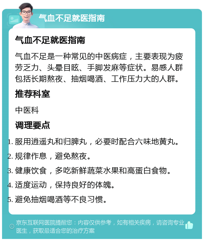 气血不足就医指南 气血不足就医指南 气血不足是一种常见的中医病症，主要表现为疲劳乏力、头晕目眩、手脚发麻等症状。易感人群包括长期熬夜、抽烟喝酒、工作压力大的人群。 推荐科室 中医科 调理要点 服用逍遥丸和归脾丸，必要时配合六味地黄丸。 规律作息，避免熬夜。 健康饮食，多吃新鲜蔬菜水果和高蛋白食物。 适度运动，保持良好的体魄。 避免抽烟喝酒等不良习惯。