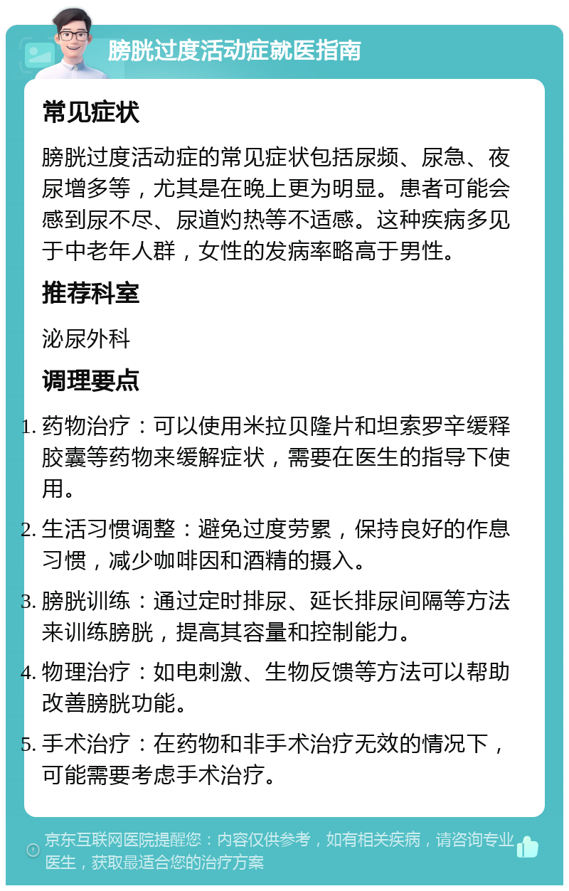 膀胱过度活动症就医指南 常见症状 膀胱过度活动症的常见症状包括尿频、尿急、夜尿增多等，尤其是在晚上更为明显。患者可能会感到尿不尽、尿道灼热等不适感。这种疾病多见于中老年人群，女性的发病率略高于男性。 推荐科室 泌尿外科 调理要点 药物治疗：可以使用米拉贝隆片和坦索罗辛缓释胶囊等药物来缓解症状，需要在医生的指导下使用。 生活习惯调整：避免过度劳累，保持良好的作息习惯，减少咖啡因和酒精的摄入。 膀胱训练：通过定时排尿、延长排尿间隔等方法来训练膀胱，提高其容量和控制能力。 物理治疗：如电刺激、生物反馈等方法可以帮助改善膀胱功能。 手术治疗：在药物和非手术治疗无效的情况下，可能需要考虑手术治疗。