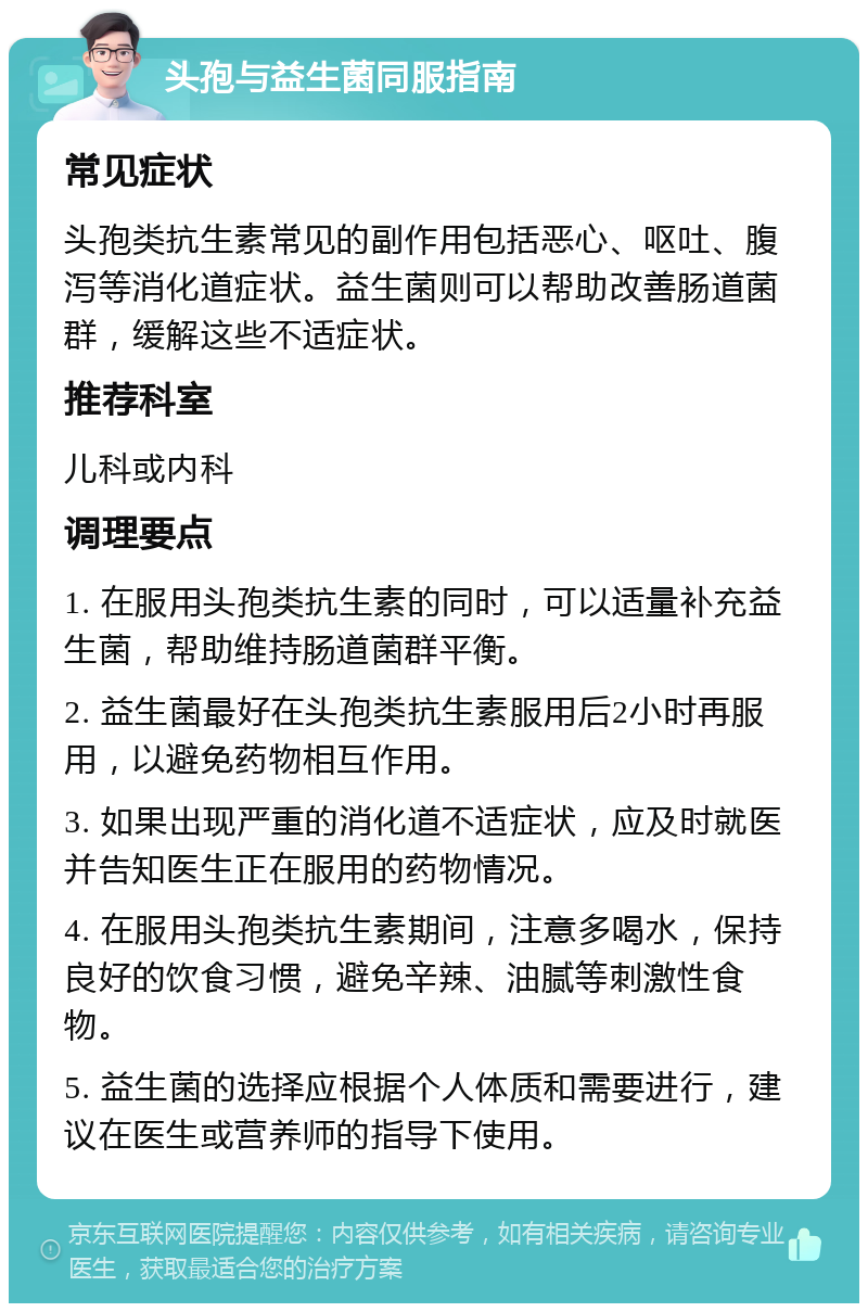 头孢与益生菌同服指南 常见症状 头孢类抗生素常见的副作用包括恶心、呕吐、腹泻等消化道症状。益生菌则可以帮助改善肠道菌群，缓解这些不适症状。 推荐科室 儿科或内科 调理要点 1. 在服用头孢类抗生素的同时，可以适量补充益生菌，帮助维持肠道菌群平衡。 2. 益生菌最好在头孢类抗生素服用后2小时再服用，以避免药物相互作用。 3. 如果出现严重的消化道不适症状，应及时就医并告知医生正在服用的药物情况。 4. 在服用头孢类抗生素期间，注意多喝水，保持良好的饮食习惯，避免辛辣、油腻等刺激性食物。 5. 益生菌的选择应根据个人体质和需要进行，建议在医生或营养师的指导下使用。