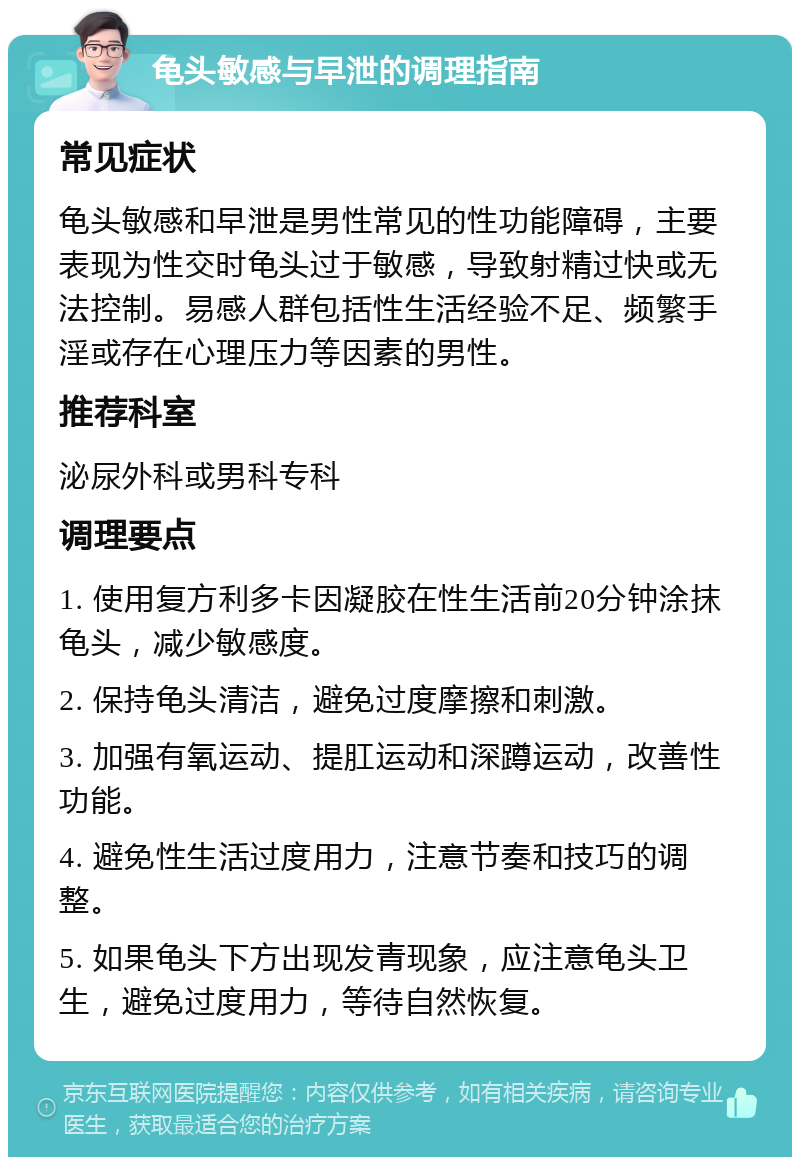 龟头敏感与早泄的调理指南 常见症状 龟头敏感和早泄是男性常见的性功能障碍，主要表现为性交时龟头过于敏感，导致射精过快或无法控制。易感人群包括性生活经验不足、频繁手淫或存在心理压力等因素的男性。 推荐科室 泌尿外科或男科专科 调理要点 1. 使用复方利多卡因凝胶在性生活前20分钟涂抹龟头，减少敏感度。 2. 保持龟头清洁，避免过度摩擦和刺激。 3. 加强有氧运动、提肛运动和深蹲运动，改善性功能。 4. 避免性生活过度用力，注意节奏和技巧的调整。 5. 如果龟头下方出现发青现象，应注意龟头卫生，避免过度用力，等待自然恢复。