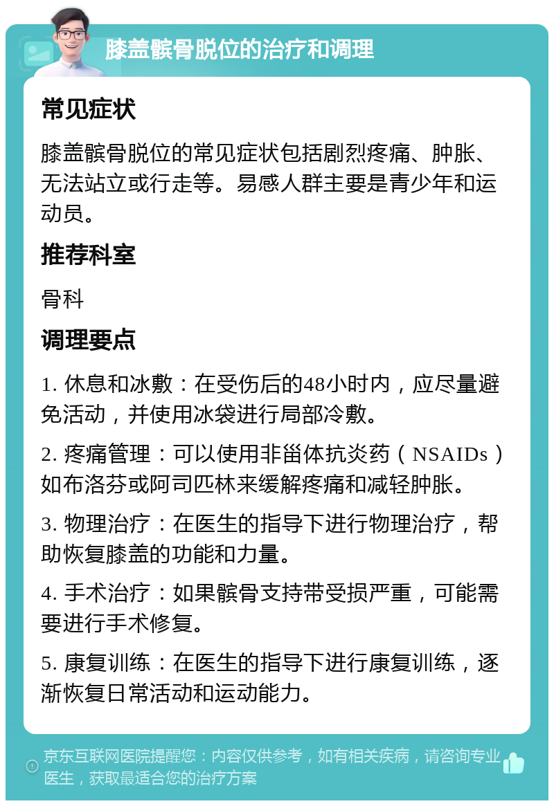 膝盖髌骨脱位的治疗和调理 常见症状 膝盖髌骨脱位的常见症状包括剧烈疼痛、肿胀、无法站立或行走等。易感人群主要是青少年和运动员。 推荐科室 骨科 调理要点 1. 休息和冰敷：在受伤后的48小时内，应尽量避免活动，并使用冰袋进行局部冷敷。 2. 疼痛管理：可以使用非甾体抗炎药（NSAIDs）如布洛芬或阿司匹林来缓解疼痛和减轻肿胀。 3. 物理治疗：在医生的指导下进行物理治疗，帮助恢复膝盖的功能和力量。 4. 手术治疗：如果髌骨支持带受损严重，可能需要进行手术修复。 5. 康复训练：在医生的指导下进行康复训练，逐渐恢复日常活动和运动能力。