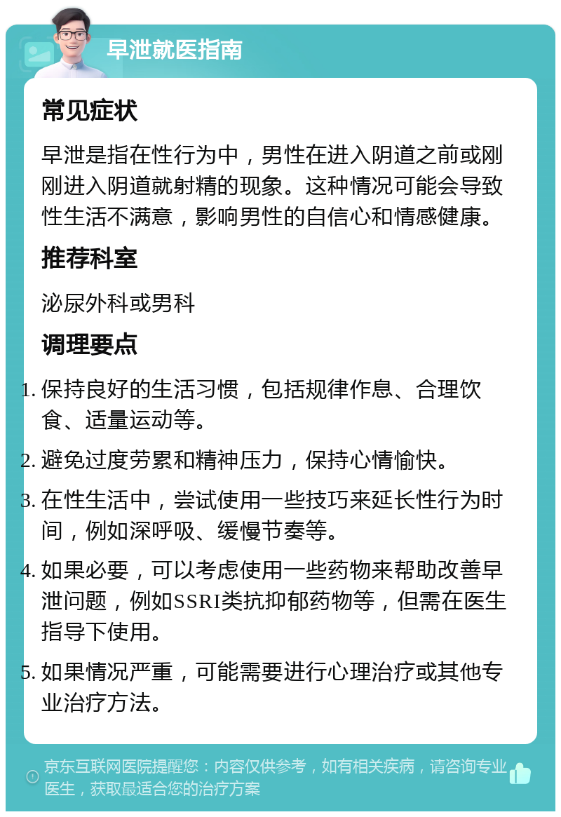 早泄就医指南 常见症状 早泄是指在性行为中，男性在进入阴道之前或刚刚进入阴道就射精的现象。这种情况可能会导致性生活不满意，影响男性的自信心和情感健康。 推荐科室 泌尿外科或男科 调理要点 保持良好的生活习惯，包括规律作息、合理饮食、适量运动等。 避免过度劳累和精神压力，保持心情愉快。 在性生活中，尝试使用一些技巧来延长性行为时间，例如深呼吸、缓慢节奏等。 如果必要，可以考虑使用一些药物来帮助改善早泄问题，例如SSRI类抗抑郁药物等，但需在医生指导下使用。 如果情况严重，可能需要进行心理治疗或其他专业治疗方法。