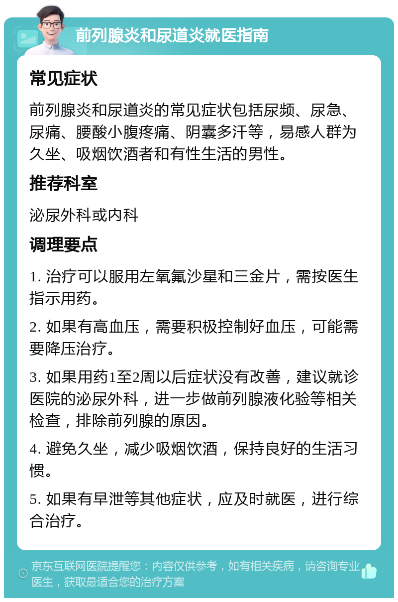 前列腺炎和尿道炎就医指南 常见症状 前列腺炎和尿道炎的常见症状包括尿频、尿急、尿痛、腰酸小腹疼痛、阴囊多汗等，易感人群为久坐、吸烟饮酒者和有性生活的男性。 推荐科室 泌尿外科或内科 调理要点 1. 治疗可以服用左氧氟沙星和三金片，需按医生指示用药。 2. 如果有高血压，需要积极控制好血压，可能需要降压治疗。 3. 如果用药1至2周以后症状没有改善，建议就诊医院的泌尿外科，进一步做前列腺液化验等相关检查，排除前列腺的原因。 4. 避免久坐，减少吸烟饮酒，保持良好的生活习惯。 5. 如果有早泄等其他症状，应及时就医，进行综合治疗。