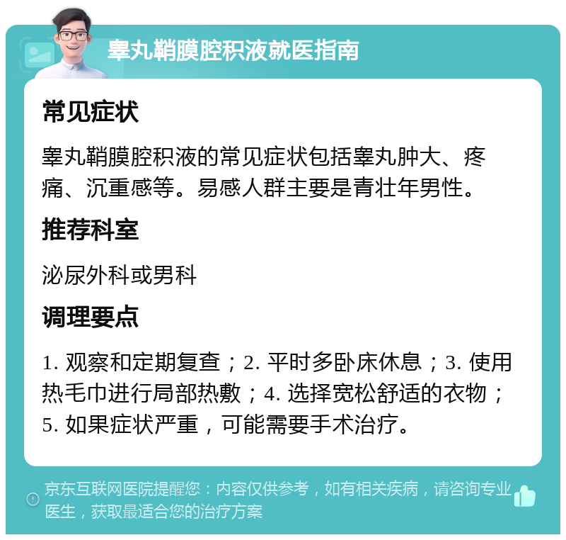 睾丸鞘膜腔积液就医指南 常见症状 睾丸鞘膜腔积液的常见症状包括睾丸肿大、疼痛、沉重感等。易感人群主要是青壮年男性。 推荐科室 泌尿外科或男科 调理要点 1. 观察和定期复查；2. 平时多卧床休息；3. 使用热毛巾进行局部热敷；4. 选择宽松舒适的衣物；5. 如果症状严重，可能需要手术治疗。