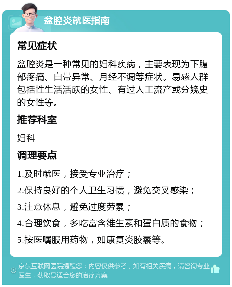 盆腔炎就医指南 常见症状 盆腔炎是一种常见的妇科疾病，主要表现为下腹部疼痛、白带异常、月经不调等症状。易感人群包括性生活活跃的女性、有过人工流产或分娩史的女性等。 推荐科室 妇科 调理要点 1.及时就医，接受专业治疗； 2.保持良好的个人卫生习惯，避免交叉感染； 3.注意休息，避免过度劳累； 4.合理饮食，多吃富含维生素和蛋白质的食物； 5.按医嘱服用药物，如康复炎胶囊等。