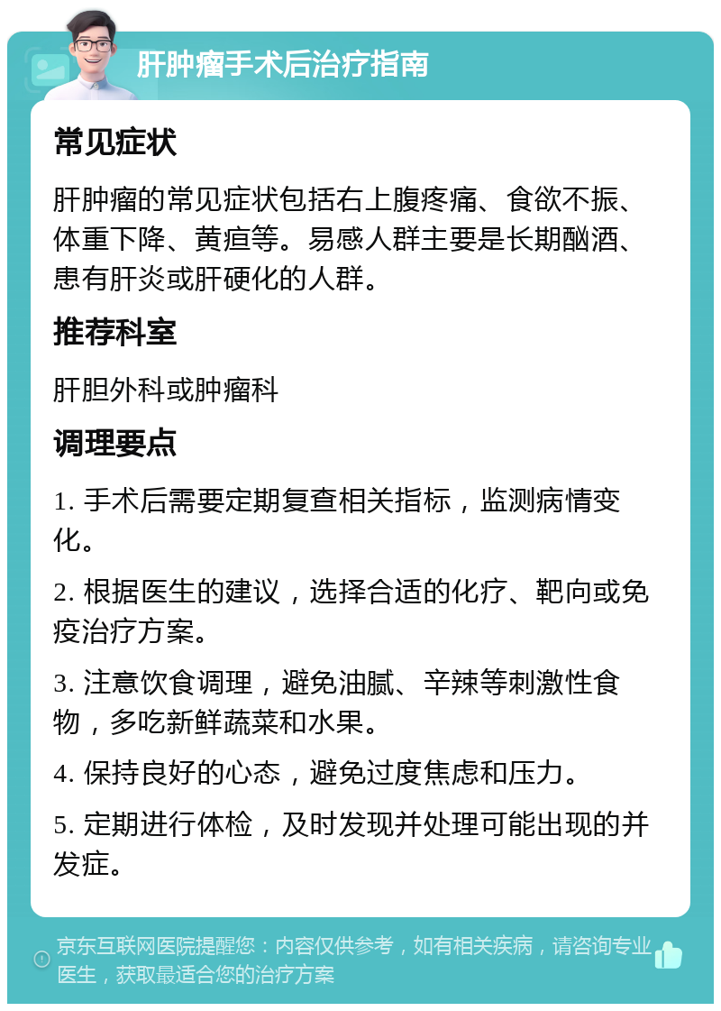 肝肿瘤手术后治疗指南 常见症状 肝肿瘤的常见症状包括右上腹疼痛、食欲不振、体重下降、黄疸等。易感人群主要是长期酗酒、患有肝炎或肝硬化的人群。 推荐科室 肝胆外科或肿瘤科 调理要点 1. 手术后需要定期复查相关指标，监测病情变化。 2. 根据医生的建议，选择合适的化疗、靶向或免疫治疗方案。 3. 注意饮食调理，避免油腻、辛辣等刺激性食物，多吃新鲜蔬菜和水果。 4. 保持良好的心态，避免过度焦虑和压力。 5. 定期进行体检，及时发现并处理可能出现的并发症。